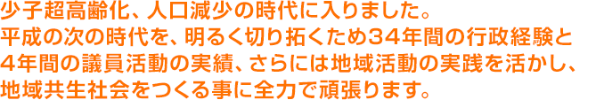 少子超高齢化、人口減少の時代に入りました。平成の次の時代を、明るく切り拓くため34年間の行政経験と4年間の議員活動の実績、さらには地域活動の実践を活かし、地域共生社会をつくる事に全力で頑張ります。